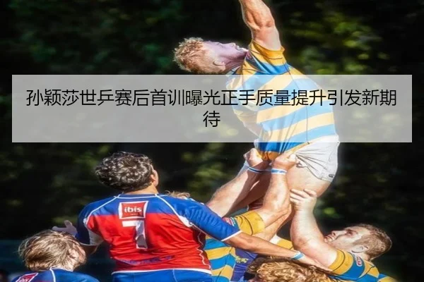 孙颖莎世乒赛后首训曝光正手质量提升引发新期待